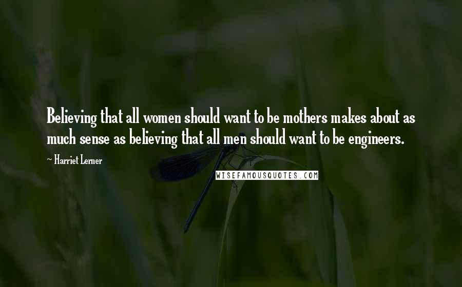 Harriet Lerner Quotes: Believing that all women should want to be mothers makes about as much sense as believing that all men should want to be engineers.