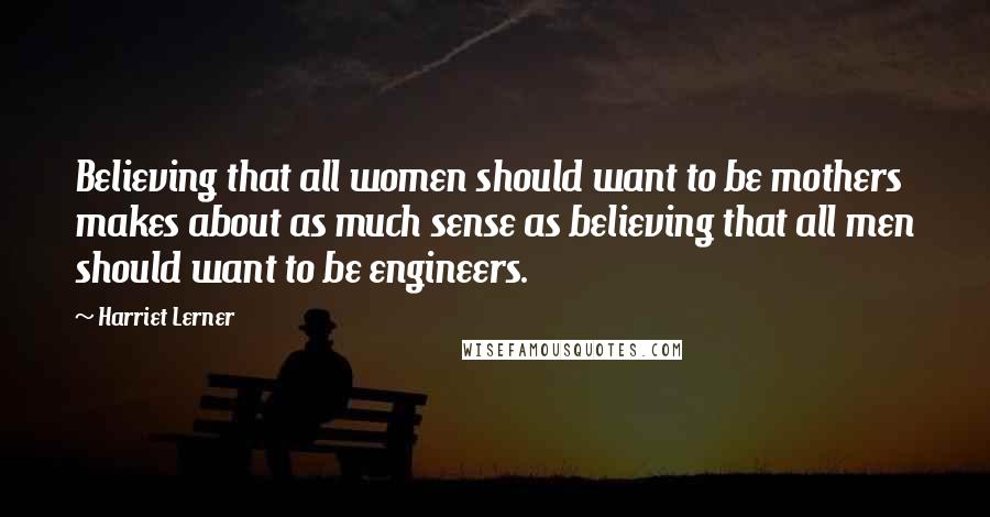 Harriet Lerner Quotes: Believing that all women should want to be mothers makes about as much sense as believing that all men should want to be engineers.