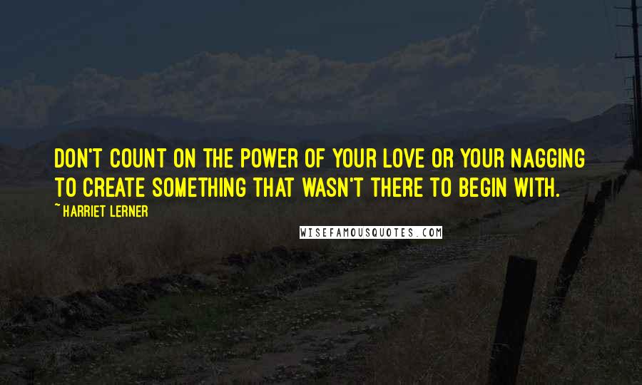 Harriet Lerner Quotes: Don't count on the power of your love or your nagging to create something that wasn't there to begin with.