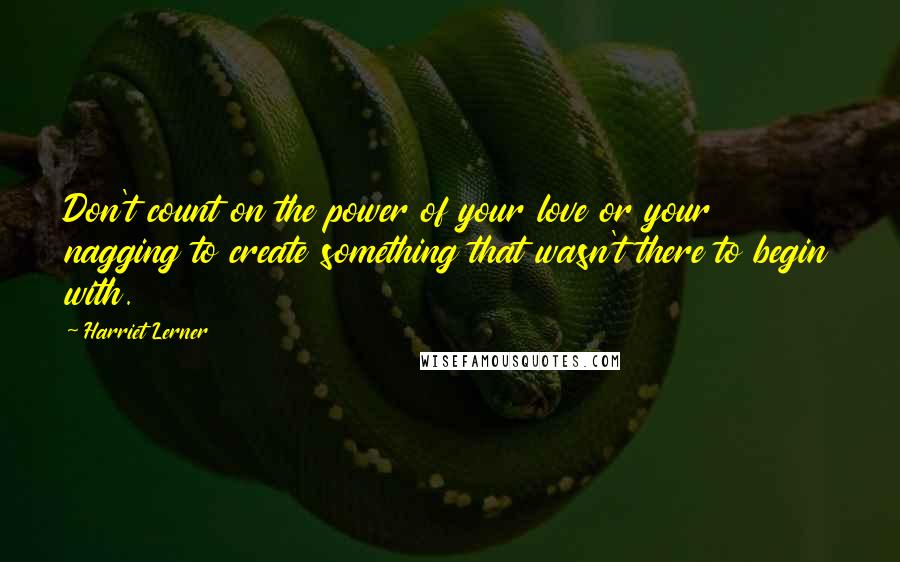 Harriet Lerner Quotes: Don't count on the power of your love or your nagging to create something that wasn't there to begin with.