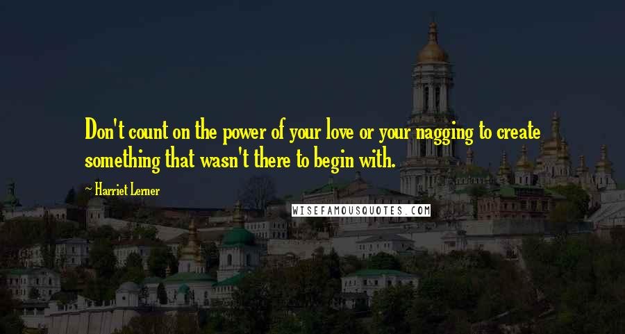 Harriet Lerner Quotes: Don't count on the power of your love or your nagging to create something that wasn't there to begin with.