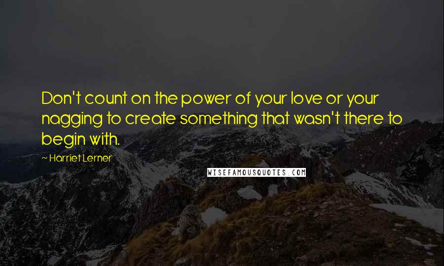 Harriet Lerner Quotes: Don't count on the power of your love or your nagging to create something that wasn't there to begin with.