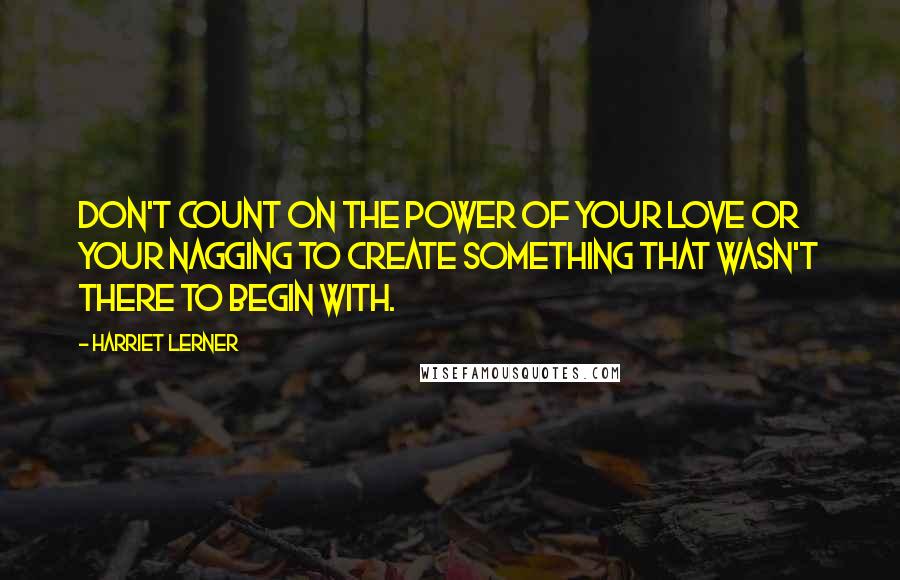 Harriet Lerner Quotes: Don't count on the power of your love or your nagging to create something that wasn't there to begin with.