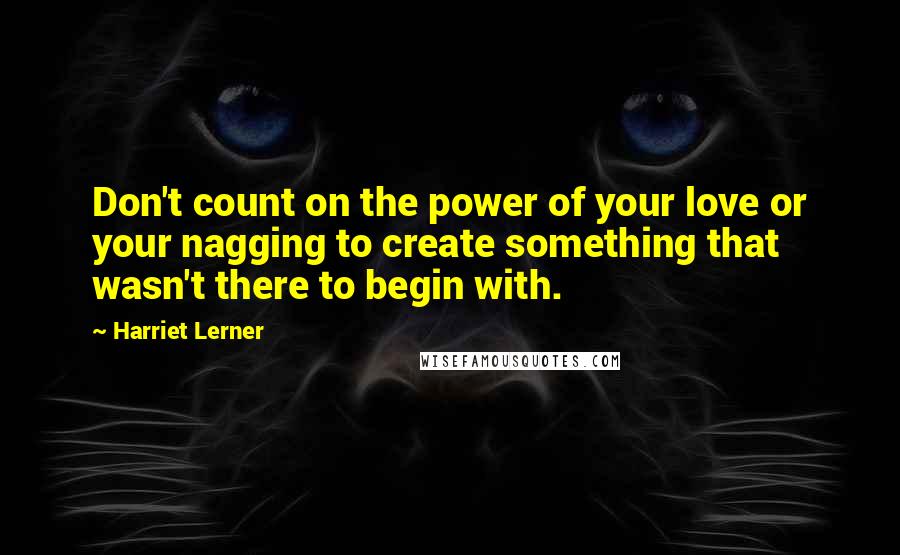 Harriet Lerner Quotes: Don't count on the power of your love or your nagging to create something that wasn't there to begin with.