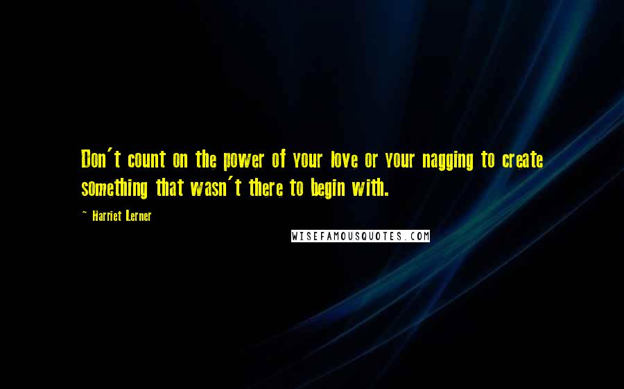 Harriet Lerner Quotes: Don't count on the power of your love or your nagging to create something that wasn't there to begin with.