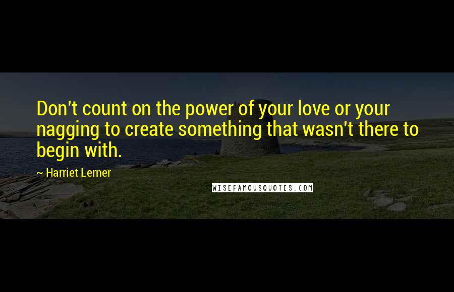 Harriet Lerner Quotes: Don't count on the power of your love or your nagging to create something that wasn't there to begin with.