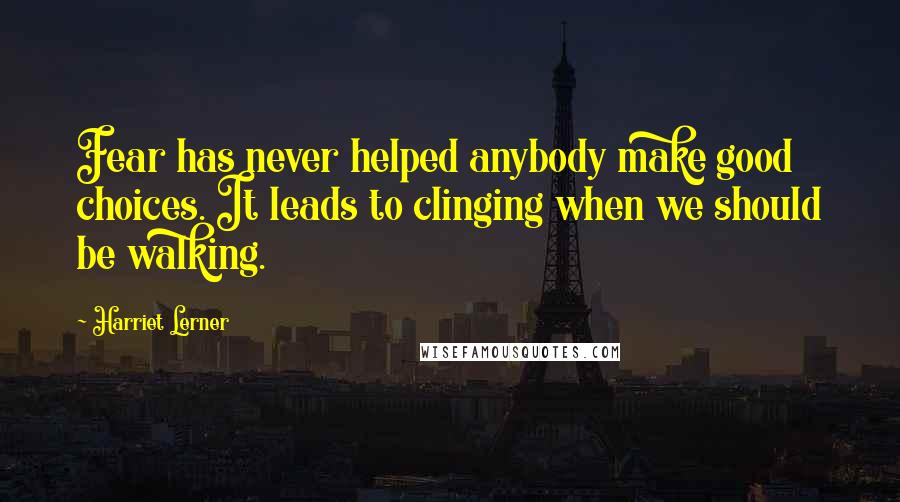 Harriet Lerner Quotes: Fear has never helped anybody make good choices. It leads to clinging when we should be walking.