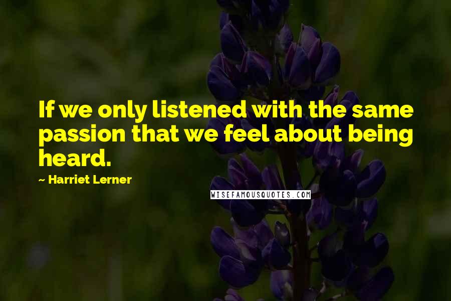 Harriet Lerner Quotes: If we only listened with the same passion that we feel about being heard.