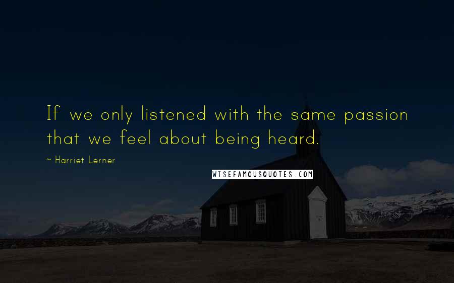 Harriet Lerner Quotes: If we only listened with the same passion that we feel about being heard.