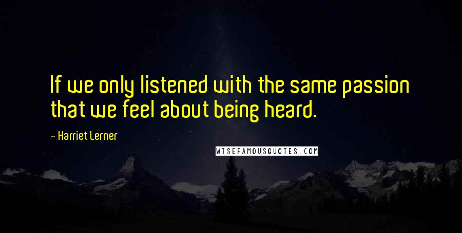 Harriet Lerner Quotes: If we only listened with the same passion that we feel about being heard.