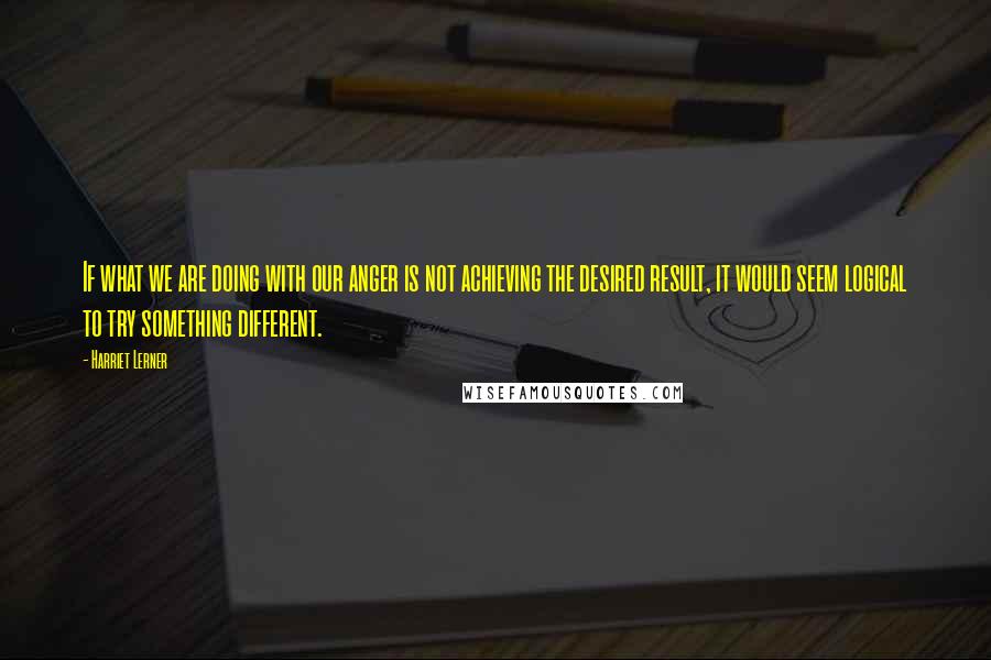 Harriet Lerner Quotes: If what we are doing with our anger is not achieving the desired result, it would seem logical to try something different.