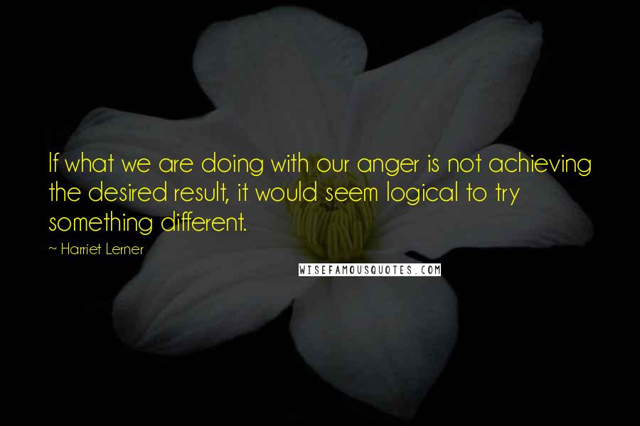 Harriet Lerner Quotes: If what we are doing with our anger is not achieving the desired result, it would seem logical to try something different.