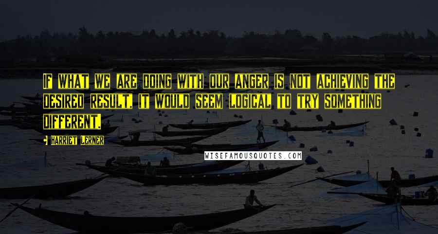 Harriet Lerner Quotes: If what we are doing with our anger is not achieving the desired result, it would seem logical to try something different.