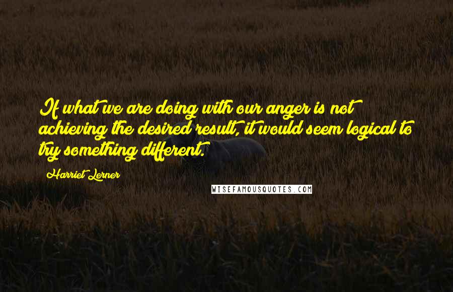 Harriet Lerner Quotes: If what we are doing with our anger is not achieving the desired result, it would seem logical to try something different.