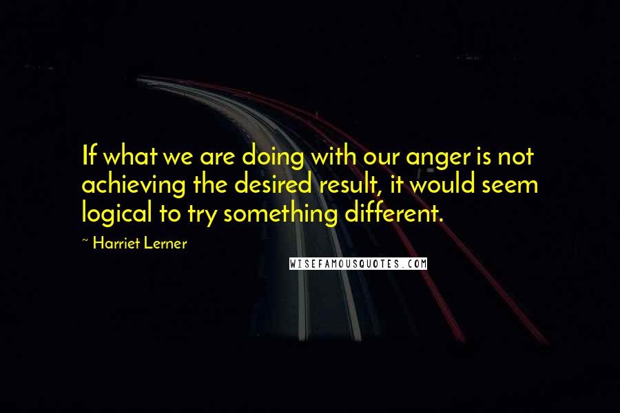 Harriet Lerner Quotes: If what we are doing with our anger is not achieving the desired result, it would seem logical to try something different.