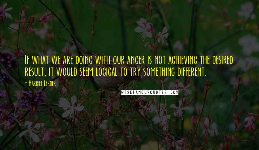 Harriet Lerner Quotes: If what we are doing with our anger is not achieving the desired result, it would seem logical to try something different.