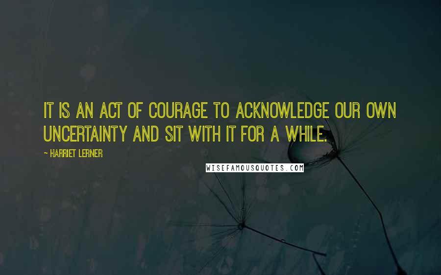 Harriet Lerner Quotes: It is an act of courage to acknowledge our own uncertainty and sit with it for a while.