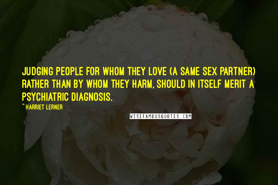 Harriet Lerner Quotes: Judging people for whom they love (a same sex partner) rather than by whom they harm, should in itself merit a psychiatric diagnosis.