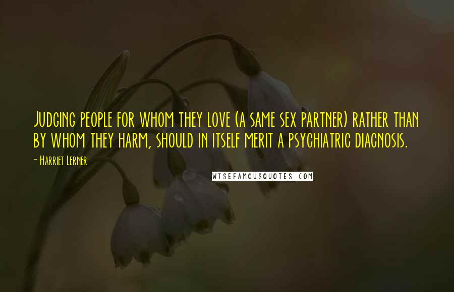 Harriet Lerner Quotes: Judging people for whom they love (a same sex partner) rather than by whom they harm, should in itself merit a psychiatric diagnosis.