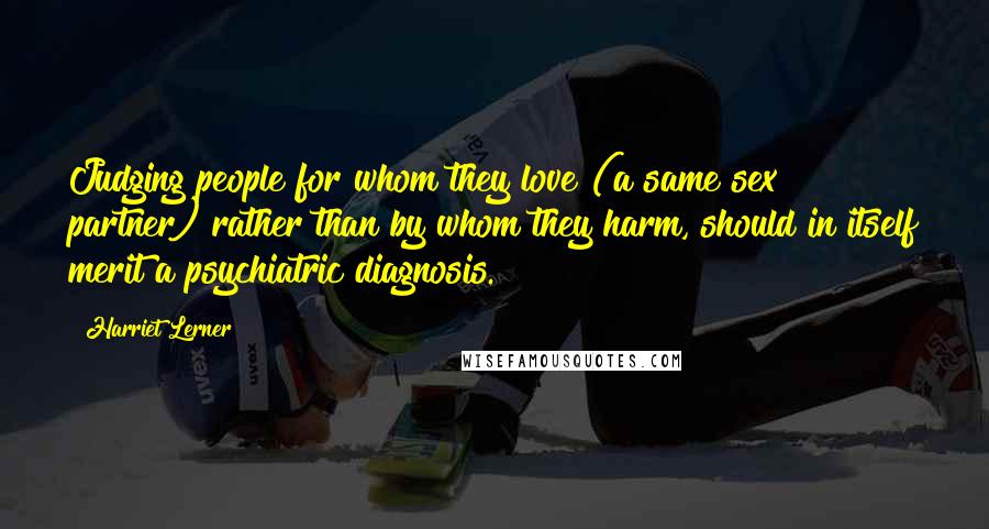 Harriet Lerner Quotes: Judging people for whom they love (a same sex partner) rather than by whom they harm, should in itself merit a psychiatric diagnosis.