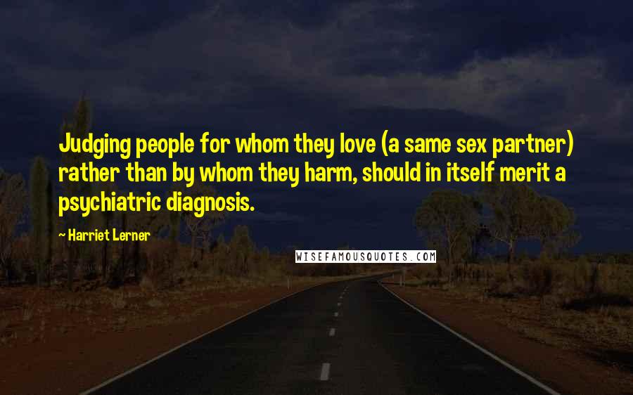 Harriet Lerner Quotes: Judging people for whom they love (a same sex partner) rather than by whom they harm, should in itself merit a psychiatric diagnosis.