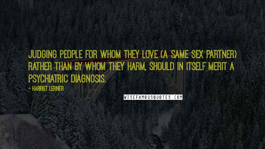 Harriet Lerner Quotes: Judging people for whom they love (a same sex partner) rather than by whom they harm, should in itself merit a psychiatric diagnosis.