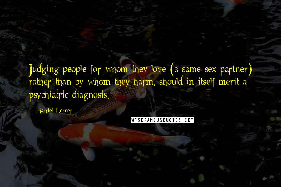 Harriet Lerner Quotes: Judging people for whom they love (a same sex partner) rather than by whom they harm, should in itself merit a psychiatric diagnosis.