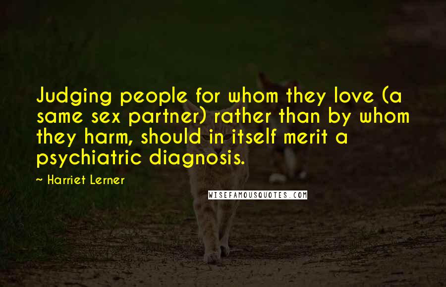 Harriet Lerner Quotes: Judging people for whom they love (a same sex partner) rather than by whom they harm, should in itself merit a psychiatric diagnosis.