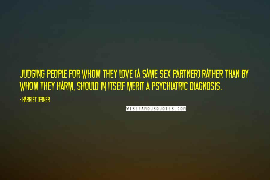 Harriet Lerner Quotes: Judging people for whom they love (a same sex partner) rather than by whom they harm, should in itself merit a psychiatric diagnosis.