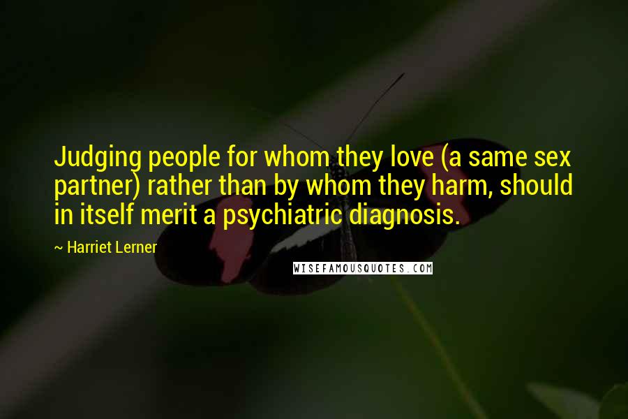 Harriet Lerner Quotes: Judging people for whom they love (a same sex partner) rather than by whom they harm, should in itself merit a psychiatric diagnosis.
