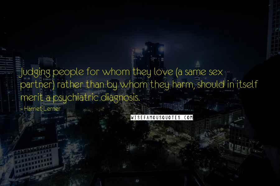 Harriet Lerner Quotes: Judging people for whom they love (a same sex partner) rather than by whom they harm, should in itself merit a psychiatric diagnosis.