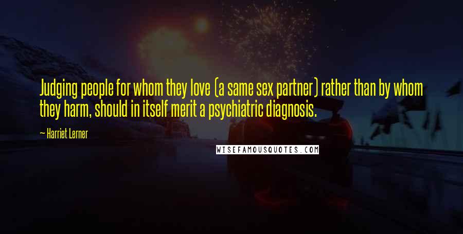 Harriet Lerner Quotes: Judging people for whom they love (a same sex partner) rather than by whom they harm, should in itself merit a psychiatric diagnosis.