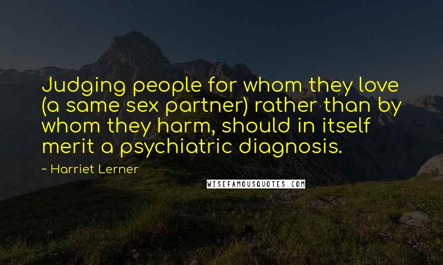 Harriet Lerner Quotes: Judging people for whom they love (a same sex partner) rather than by whom they harm, should in itself merit a psychiatric diagnosis.