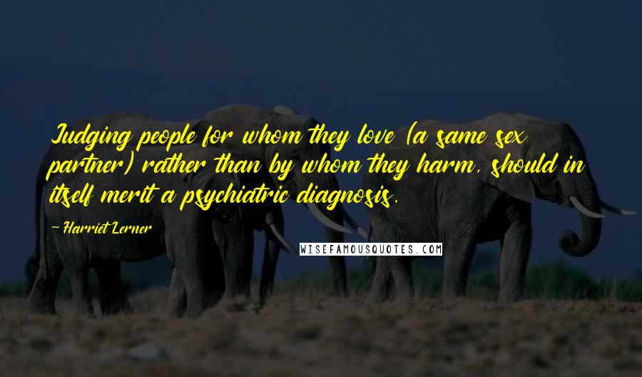 Harriet Lerner Quotes: Judging people for whom they love (a same sex partner) rather than by whom they harm, should in itself merit a psychiatric diagnosis.