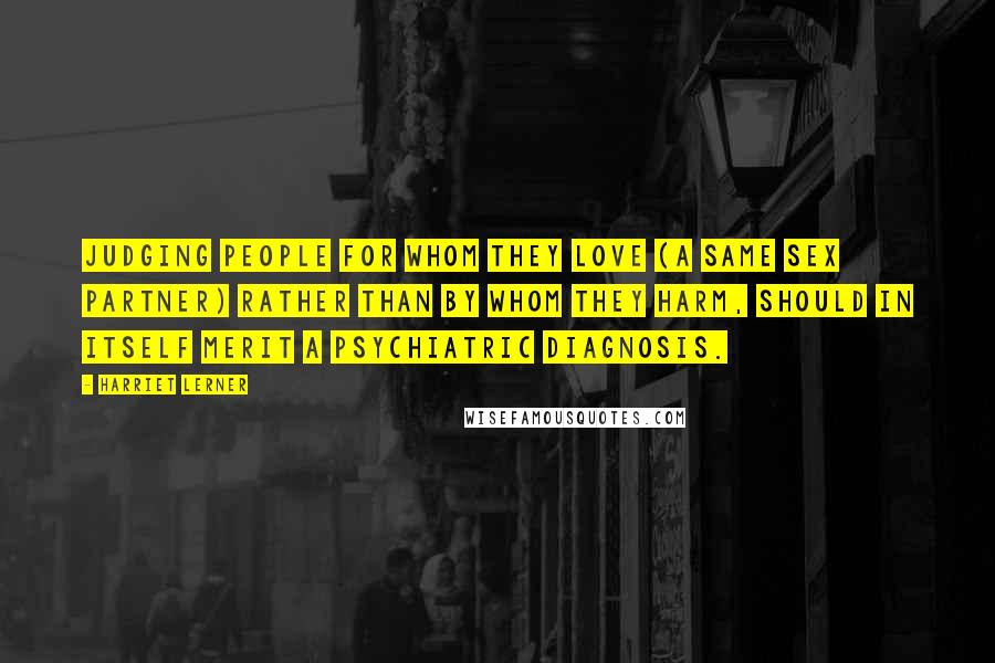 Harriet Lerner Quotes: Judging people for whom they love (a same sex partner) rather than by whom they harm, should in itself merit a psychiatric diagnosis.