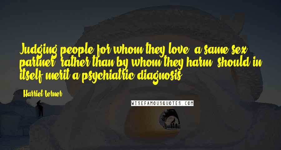 Harriet Lerner Quotes: Judging people for whom they love (a same sex partner) rather than by whom they harm, should in itself merit a psychiatric diagnosis.