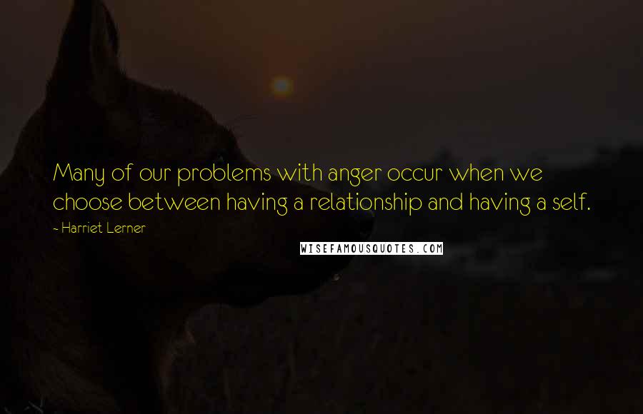 Harriet Lerner Quotes: Many of our problems with anger occur when we choose between having a relationship and having a self.