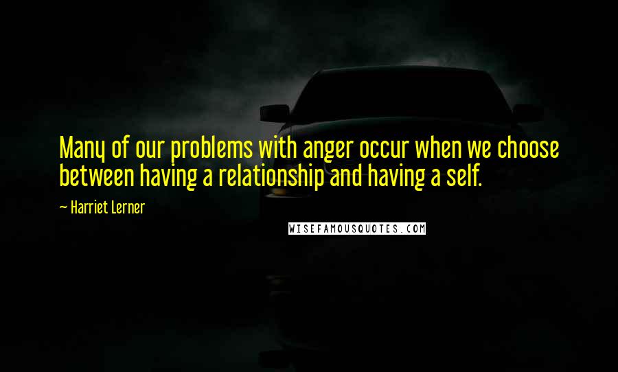 Harriet Lerner Quotes: Many of our problems with anger occur when we choose between having a relationship and having a self.