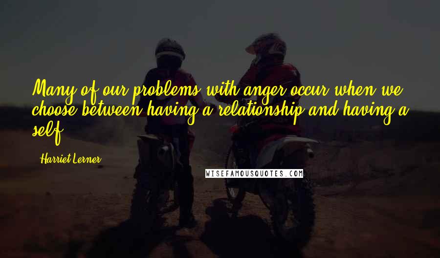 Harriet Lerner Quotes: Many of our problems with anger occur when we choose between having a relationship and having a self.