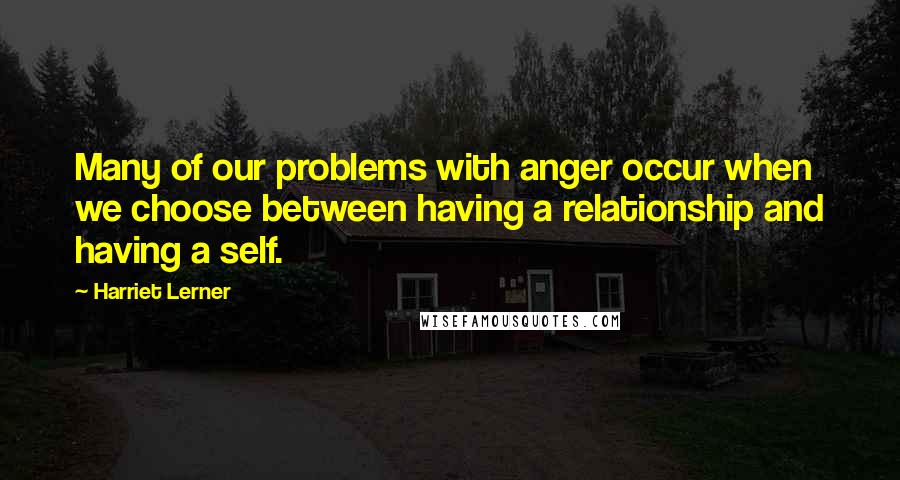 Harriet Lerner Quotes: Many of our problems with anger occur when we choose between having a relationship and having a self.