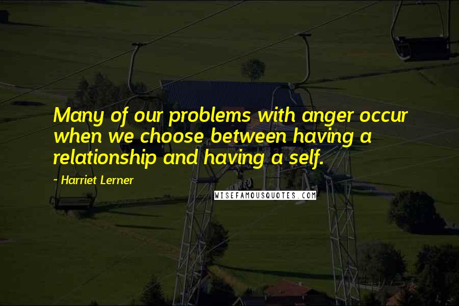 Harriet Lerner Quotes: Many of our problems with anger occur when we choose between having a relationship and having a self.