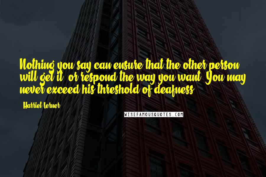 Harriet Lerner Quotes: Nothing you say can ensure that the other person will get it, or respond the way you want. You may never exceed his threshold of deafness.