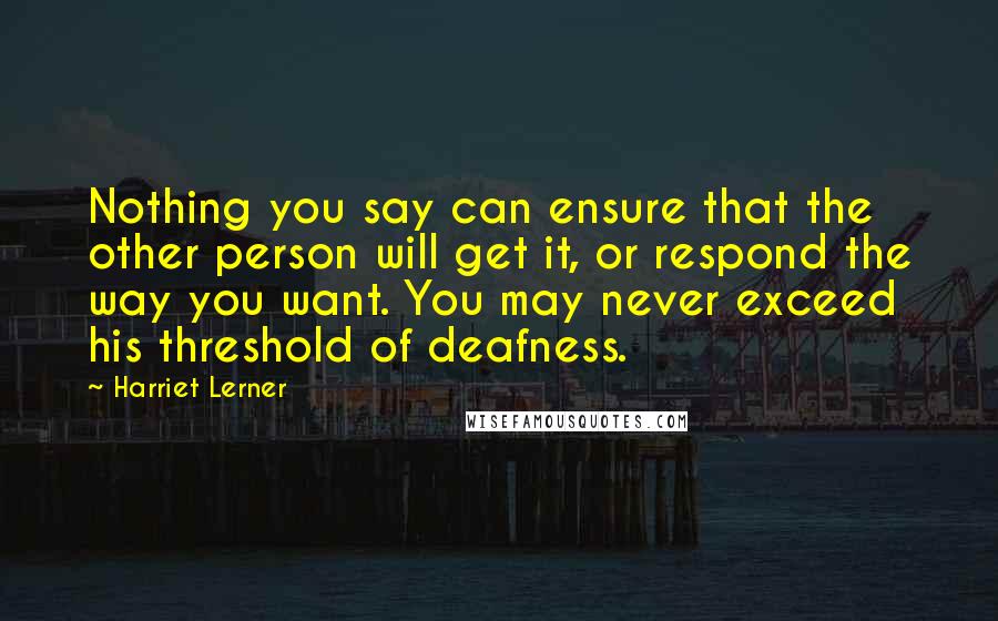 Harriet Lerner Quotes: Nothing you say can ensure that the other person will get it, or respond the way you want. You may never exceed his threshold of deafness.