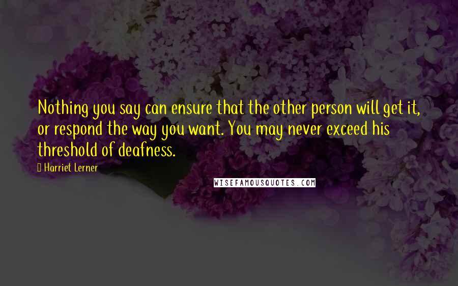 Harriet Lerner Quotes: Nothing you say can ensure that the other person will get it, or respond the way you want. You may never exceed his threshold of deafness.