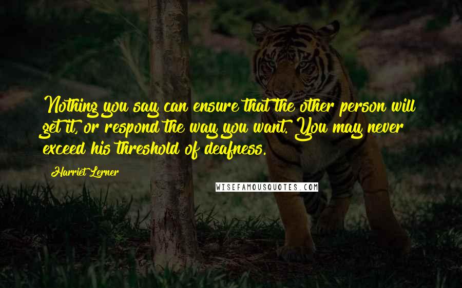 Harriet Lerner Quotes: Nothing you say can ensure that the other person will get it, or respond the way you want. You may never exceed his threshold of deafness.