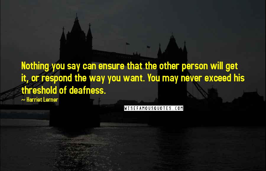 Harriet Lerner Quotes: Nothing you say can ensure that the other person will get it, or respond the way you want. You may never exceed his threshold of deafness.