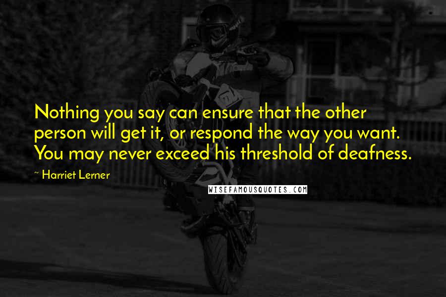 Harriet Lerner Quotes: Nothing you say can ensure that the other person will get it, or respond the way you want. You may never exceed his threshold of deafness.