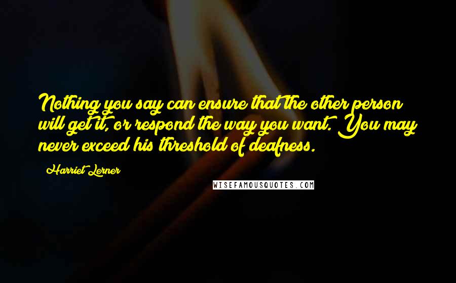 Harriet Lerner Quotes: Nothing you say can ensure that the other person will get it, or respond the way you want. You may never exceed his threshold of deafness.