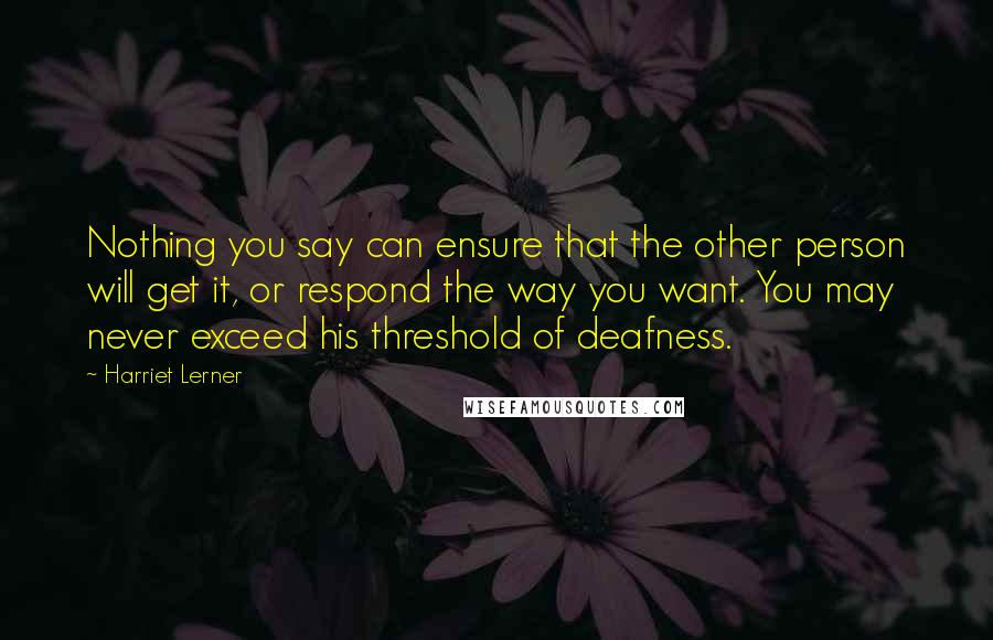 Harriet Lerner Quotes: Nothing you say can ensure that the other person will get it, or respond the way you want. You may never exceed his threshold of deafness.