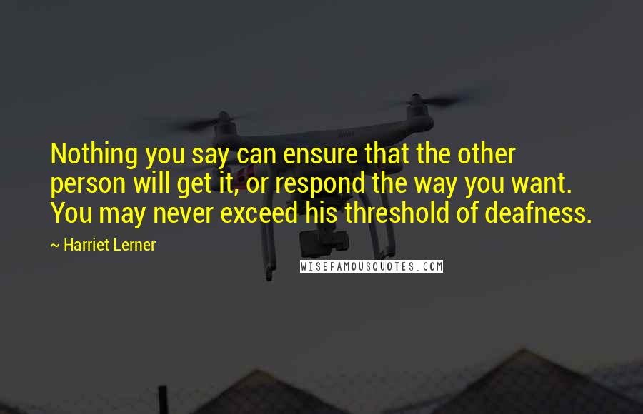 Harriet Lerner Quotes: Nothing you say can ensure that the other person will get it, or respond the way you want. You may never exceed his threshold of deafness.